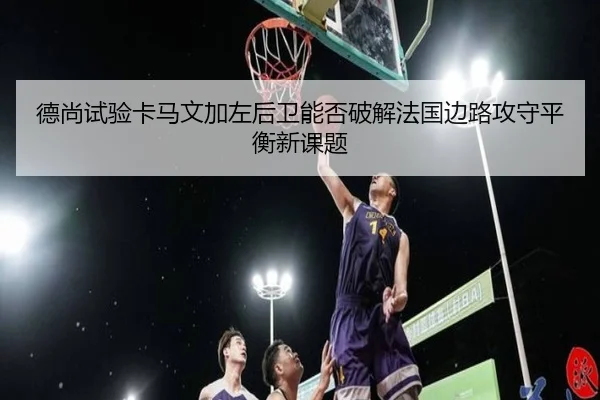 德尚试验卡马文加左后卫能否破解法国边路攻守平衡新课题